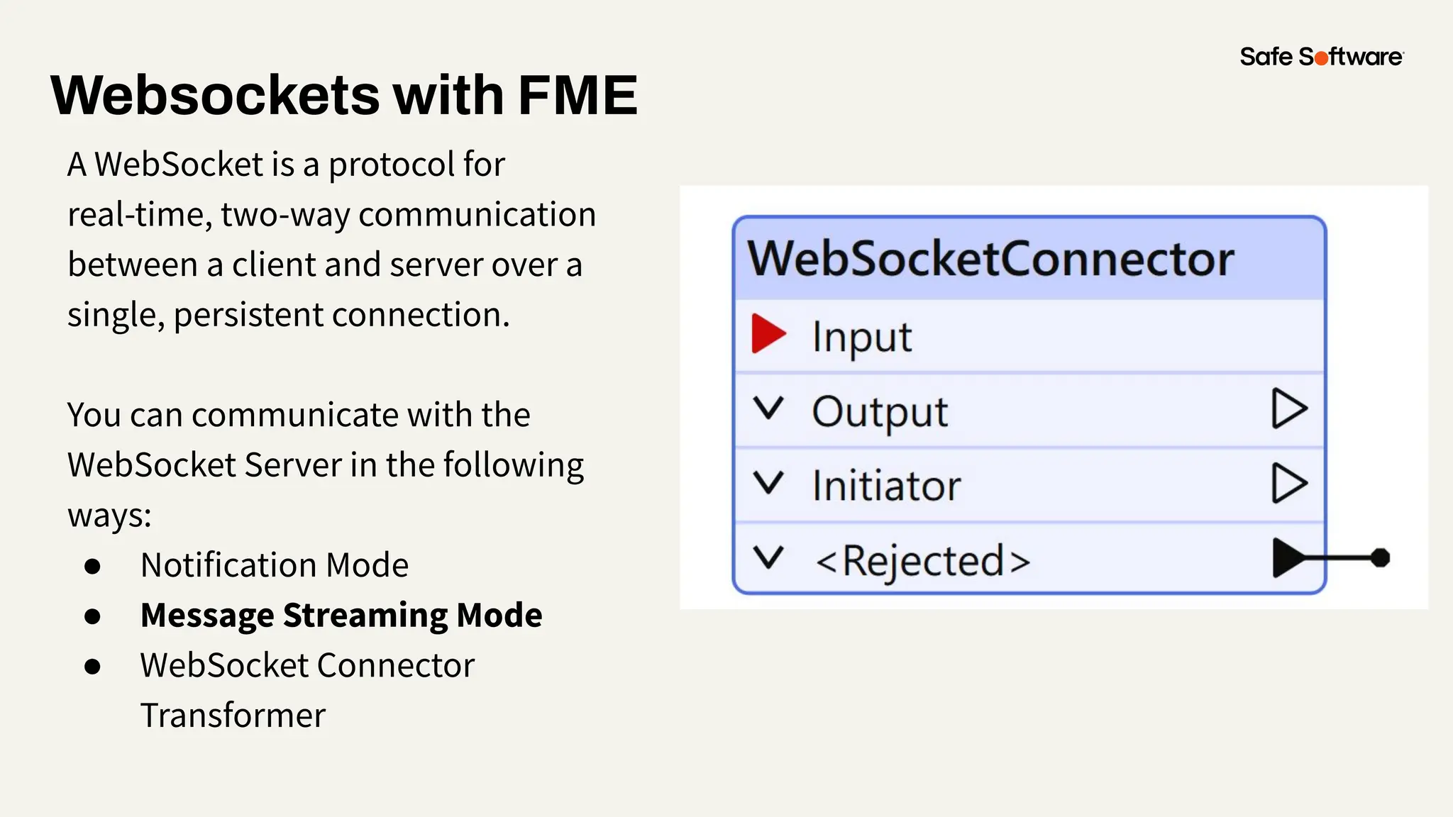 Websockets with FME
A WebSocket is a protocol for
real-time, two-way communication
between a client and server over a
single, persistent connection.
You can communicate with the
WebSocket Server in the following
ways:
● Notification Mode
● Message Streaming Mode
● WebSocket Connector
Transformer
 