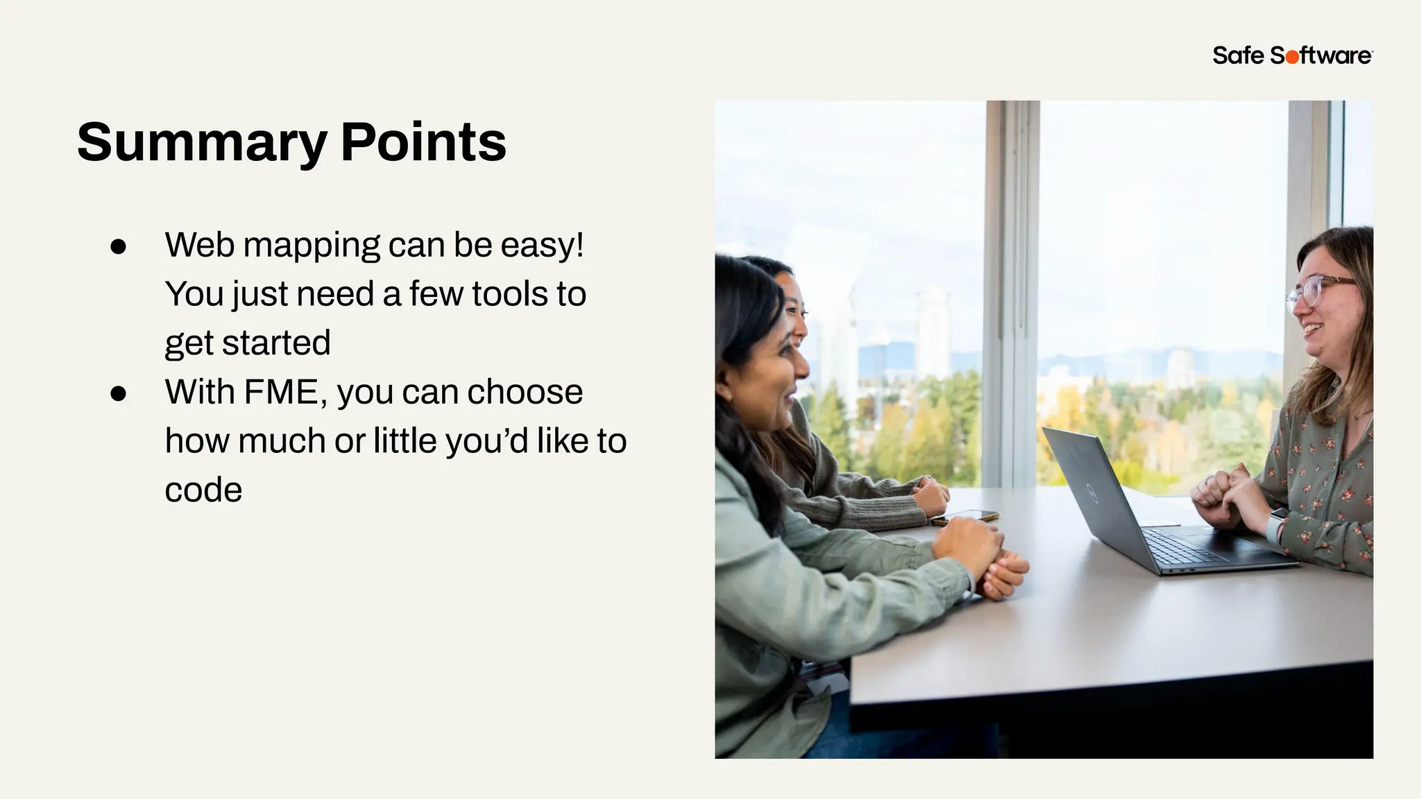 Summary Points
● Web mapping can be easy!
You just need a few tools to
get started
● With FME, you can choose
how much or little you’d like to
code
 