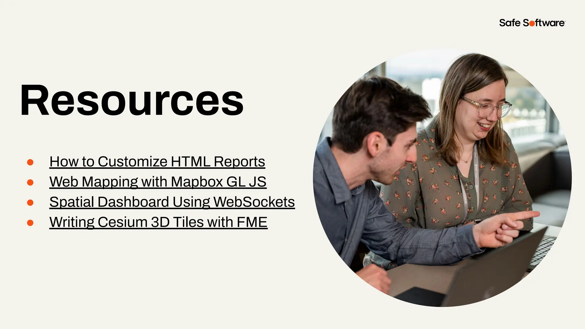 Resources
● How to Customize HTML Reports
● Web Mapping with Mapbox GL JS
● Spatial Dashboard Using WebSockets
● Writing Cesium 3D Tiles with FME
Resources
 
