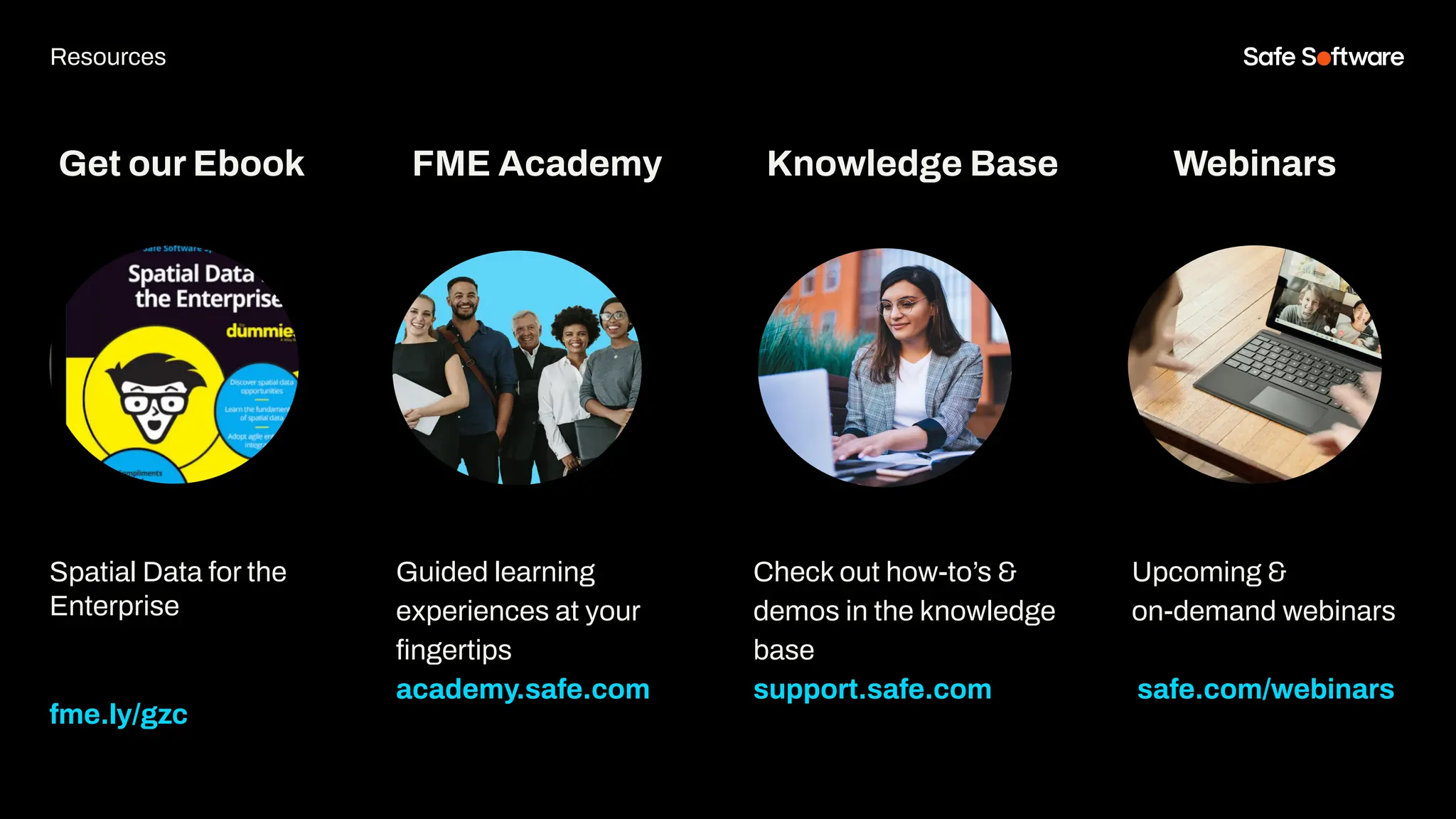 Get our Ebook
Spatial Data for the
Enterprise
fme.ly/gzc
Guided learning
experiences at your
ﬁngertips
academy.safe.com
FME Academy
Resources
Check out how-to’s &
demos in the knowledge
base
support.safe.com
Knowledge Base Webinars
Upcoming &
on-demand webinars
safe.com/webinars
 
