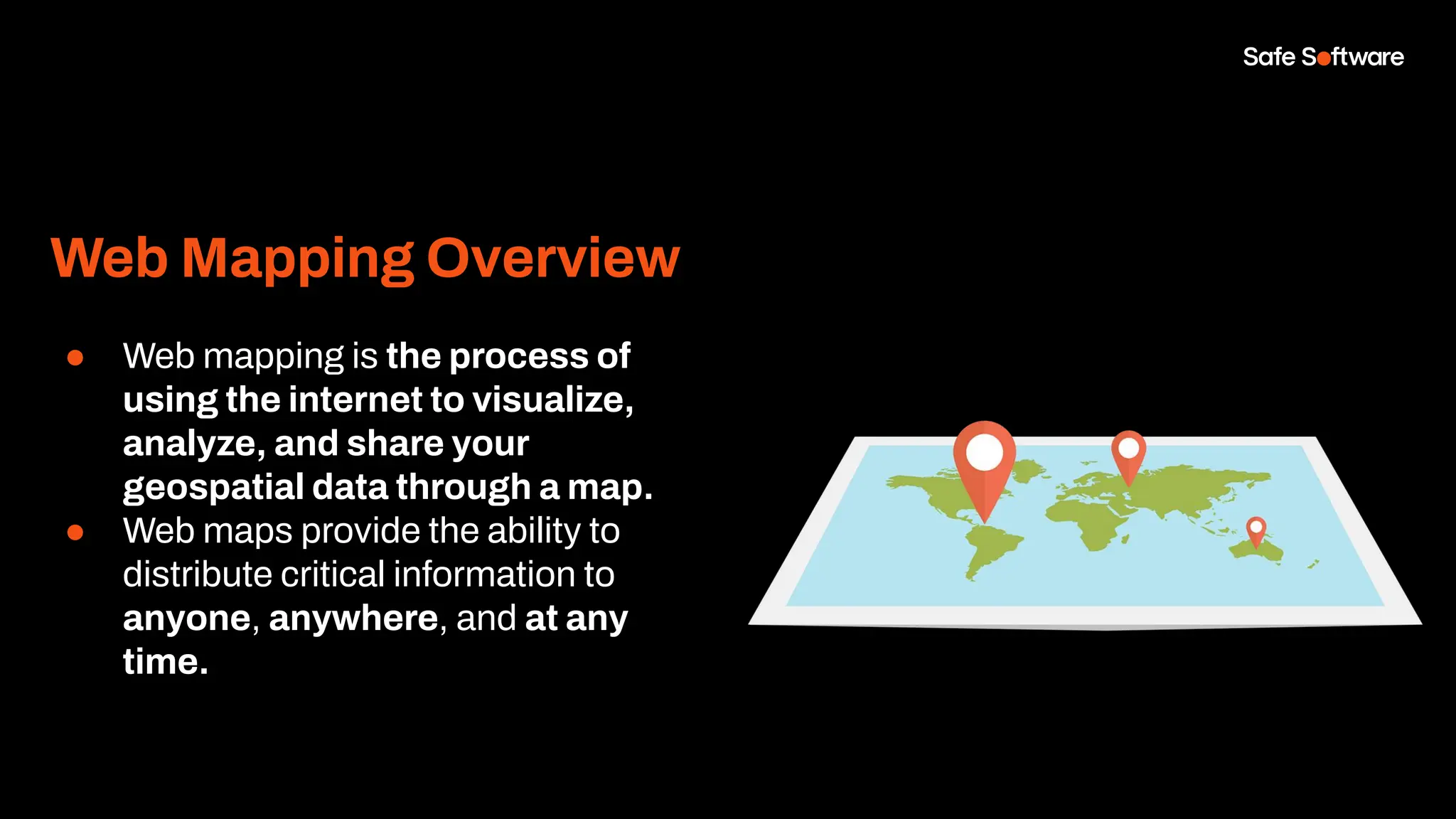 Web Mapping Overview
● Web mapping is the process of
using the internet to visualize,
analyze, and share your
geospatial data through a map.
● Web maps provide the ability to
distribute critical information to
anyone, anywhere, and at any
time.
 
