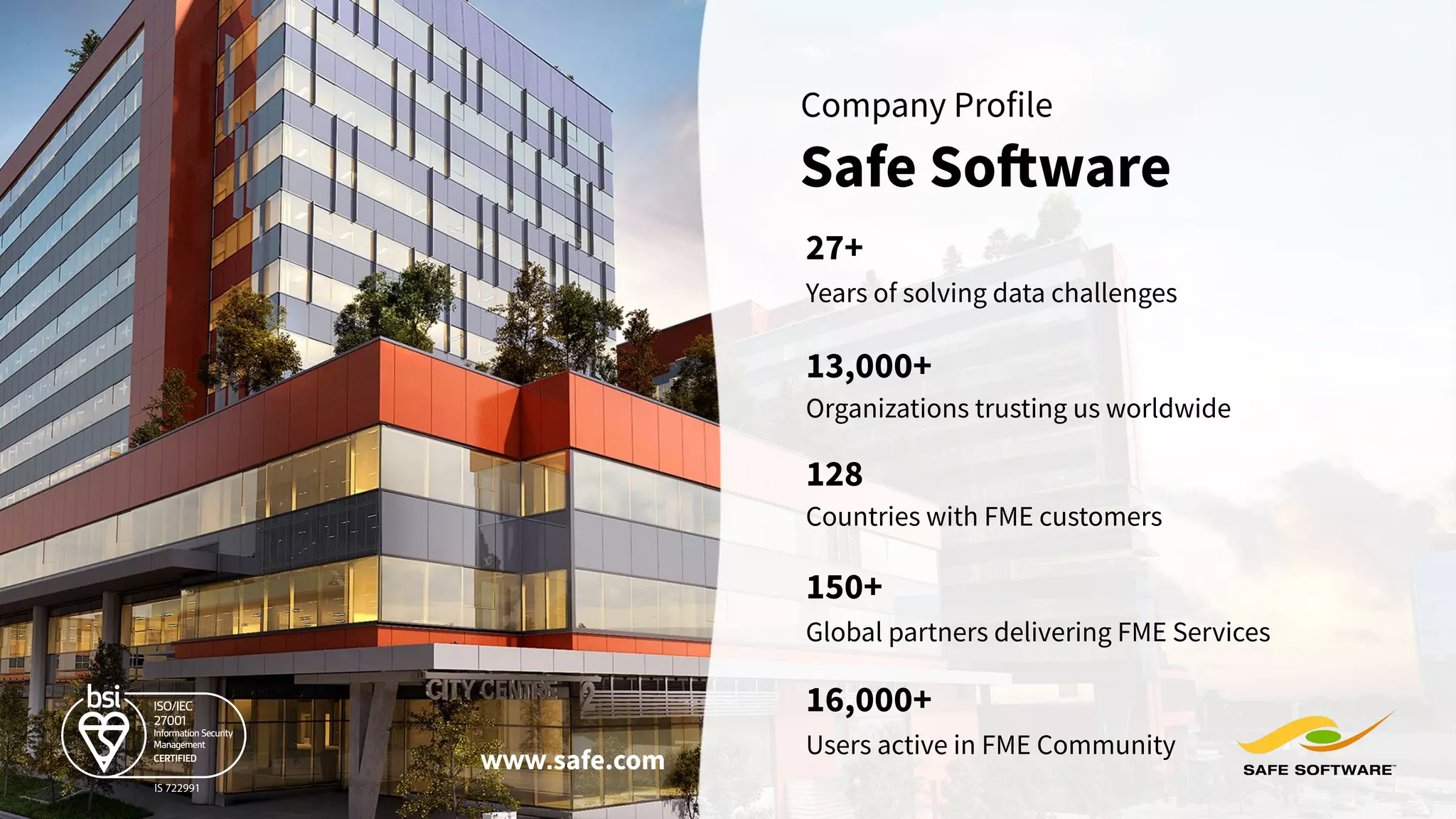 Years of solving data challenges
27+
13,000+
Organizations trusting us worldwide
Global partners delivering FME Services
150+
128
Countries with FME customers
Safe Software
Company Profile
www.safe.com
Users active in FME Community
16,000+
 