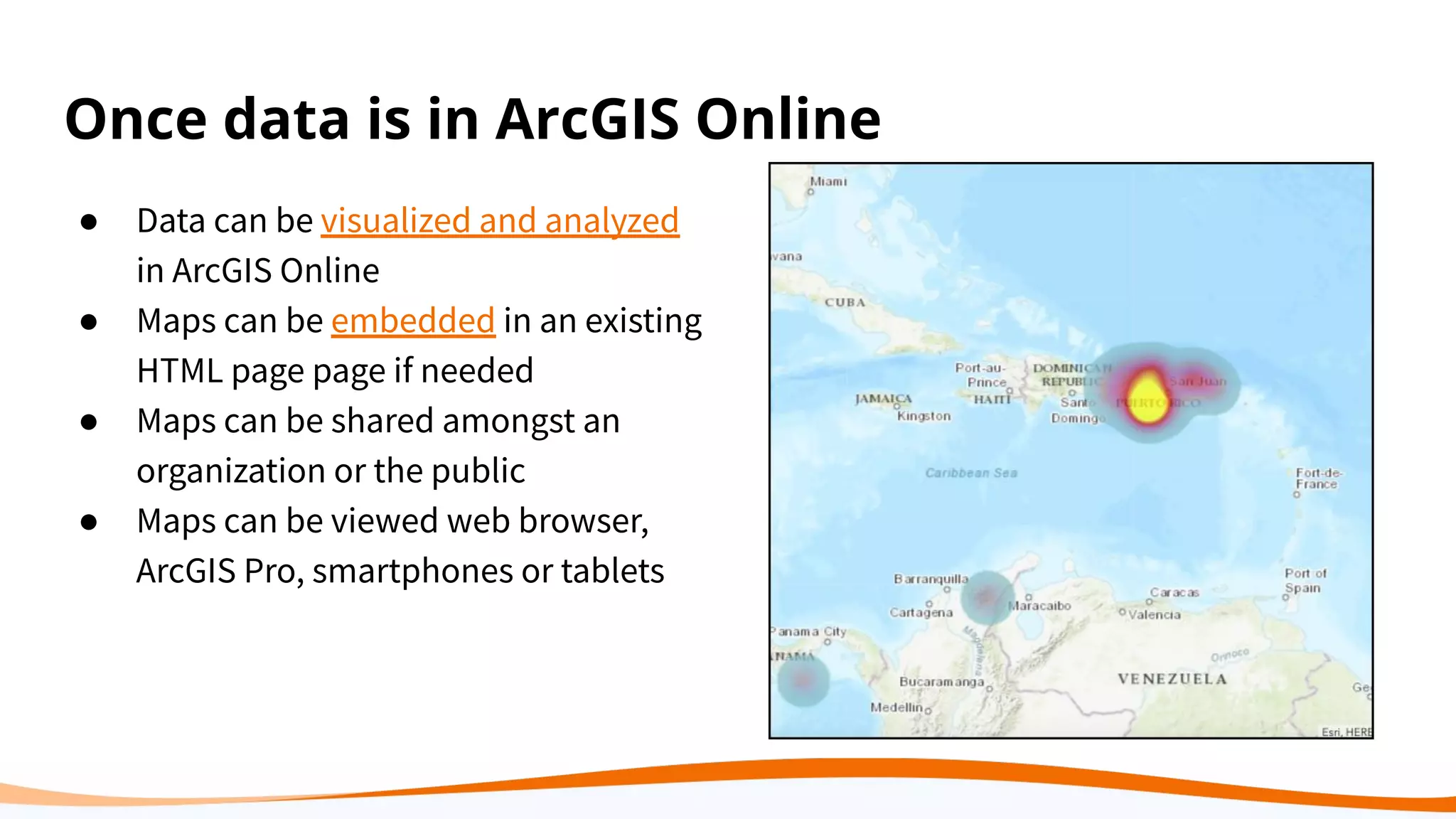 Once data is in ArcGIS Online
● Data can be visualized and analyzed
in ArcGIS Online
● Maps can be embedded in an existing
HTML page page if needed
● Maps can be shared amongst an
organization or the public
● Maps can be viewed web browser,
ArcGIS Pro, smartphones or tablets
 