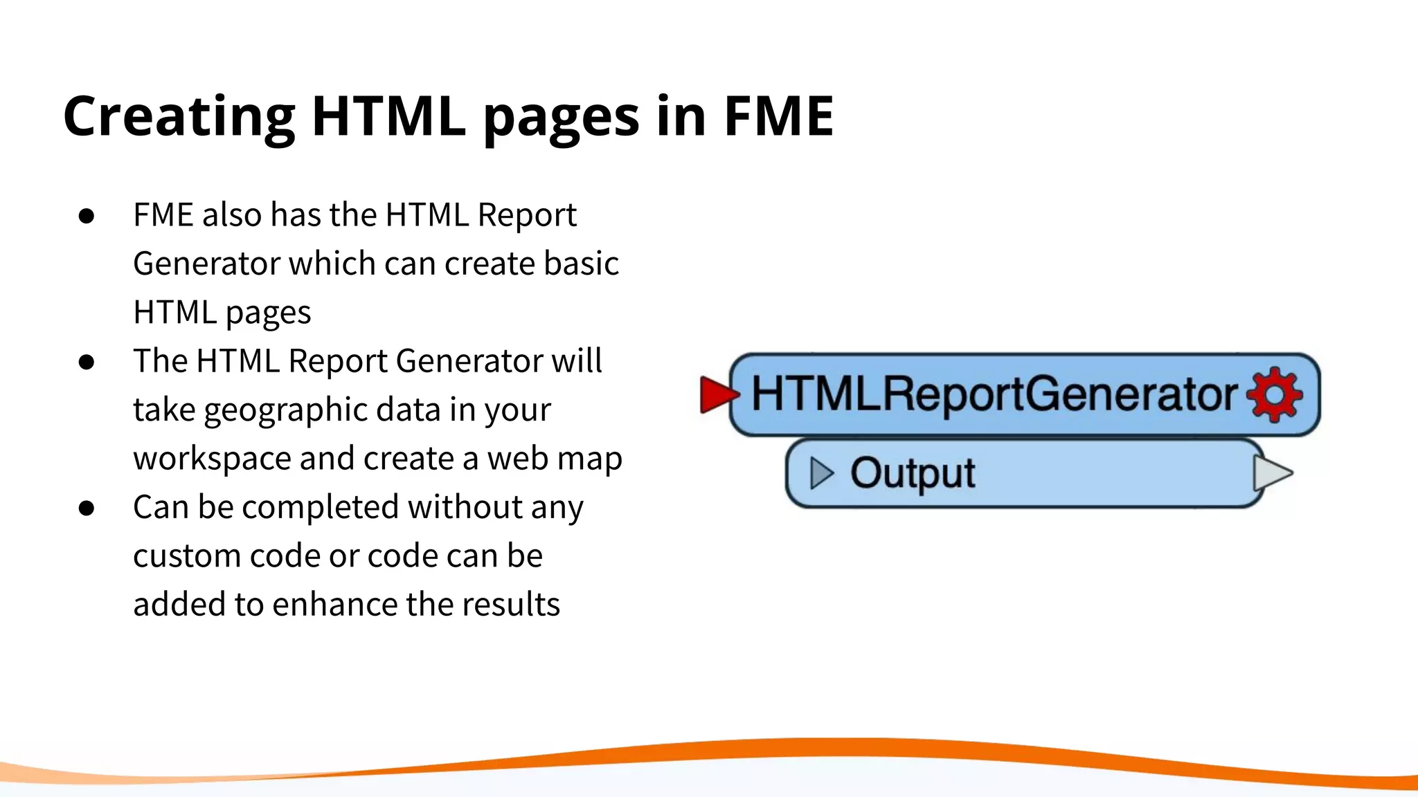 Creating HTML pages in FME
● FME also has the HTML Report
Generator which can create basic
HTML pages
● The HTML Report Generator will
take geographic data in your
workspace and create a web map
● Can be completed without any
custom code or code can be
added to enhance the results
 