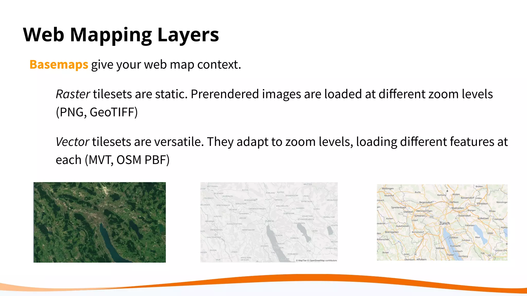Web Mapping Layers
Basemaps give your web map context.
Raster tilesets are static. Prerendered images are loaded at diﬀerent zoom levels
(PNG, GeoTIFF)
Vector tilesets are versatile. They adapt to zoom levels, loading diﬀerent features at
each (MVT, OSM PBF)
 