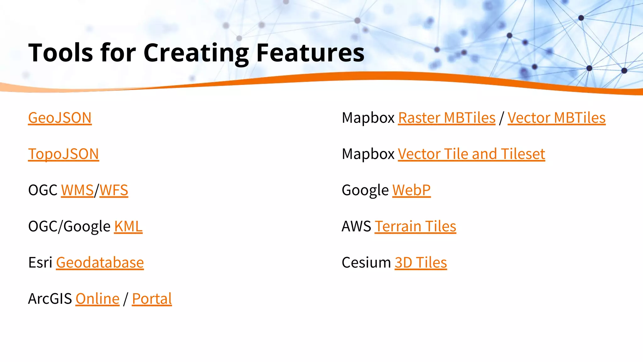 Tools for Creating Features
GeoJSON
TopoJSON
OGC WMS/WFS
OGC/Google KML
Esri Geodatabase
ArcGIS Online / Portal
Mapbox Raster MBTiles / Vector MBTiles
Mapbox Vector Tile and Tileset
Google WebP
AWS Terrain Tiles
Cesium 3D Tiles
 