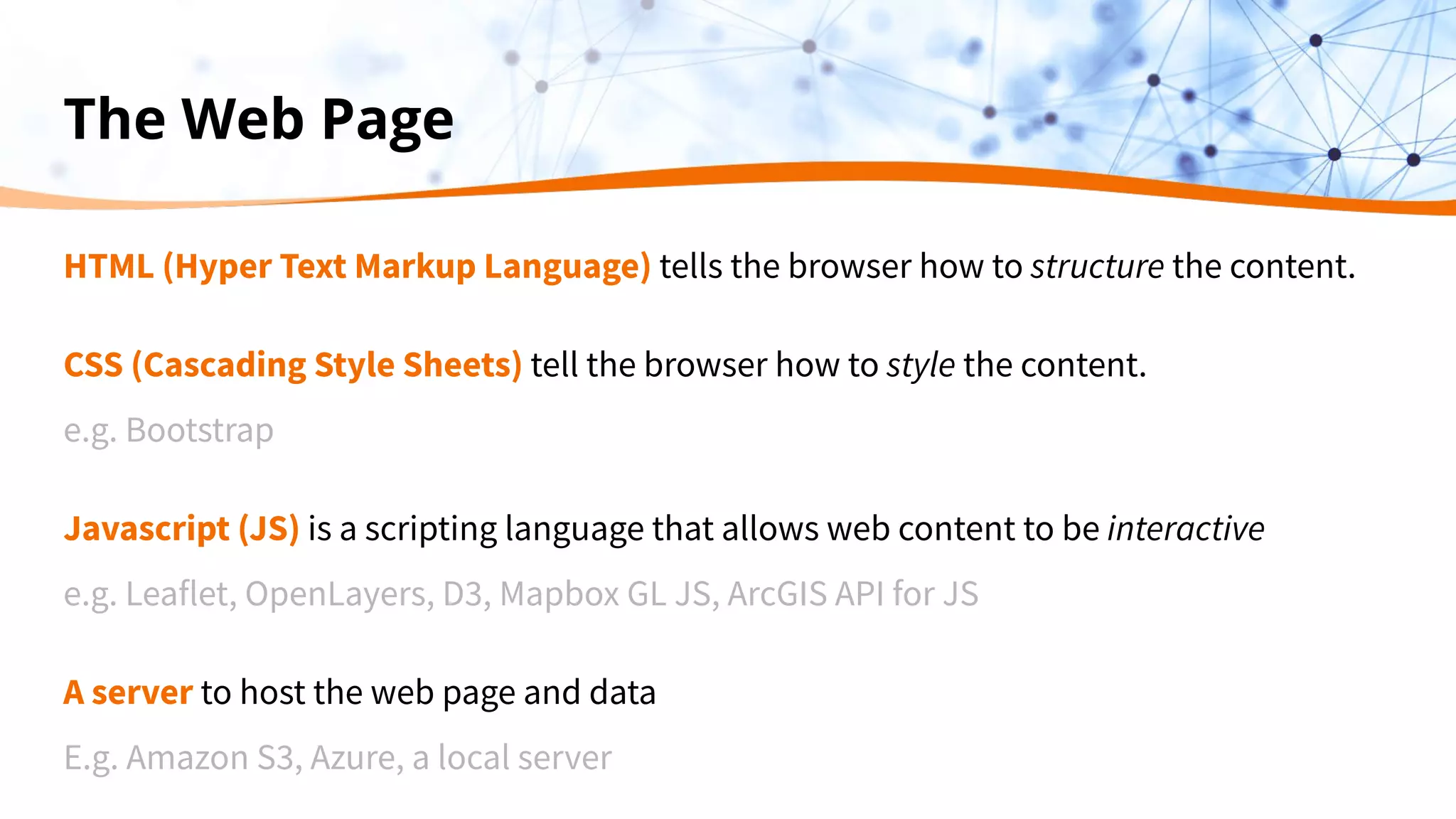 The Web Page
HTML (Hyper Text Markup Language) tells the browser how to structure the content.
CSS (Cascading Style Sheets) tell the browser how to style the content.
e.g. Bootstrap
Javascript (JS) is a scripting language that allows web content to be interactive
e.g. Leaflet, OpenLayers, D3, Mapbox GL JS, ArcGIS API for JS
A server to host the web page and data
E.g. Amazon S3, Azure, a local server
 