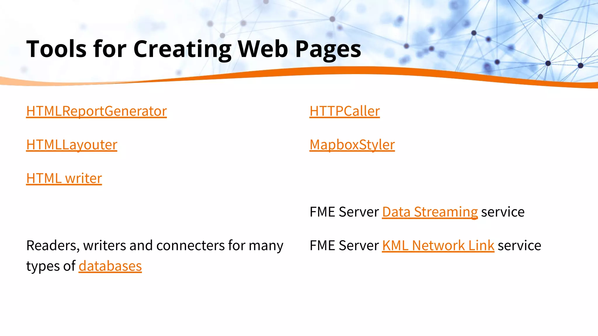 Tools for Creating Web Pages
HTMLReportGenerator
HTMLLayouter
HTML writer
Readers, writers and connecters for many
types of databases
HTTPCaller
MapboxStyler
FME Server Data Streaming service
FME Server KML Network Link service
 