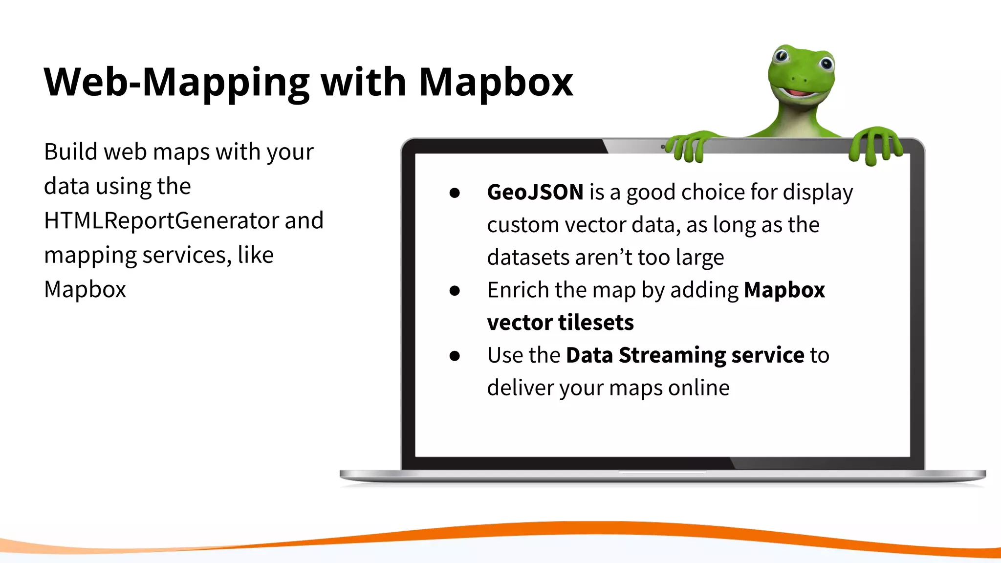 Web-Mapping with Mapbox
Build web maps with your
data using the
HTMLReportGenerator and
mapping services, like
Mapbox
● GeoJSON is a good choice for display
custom vector data, as long as the
datasets arenʼt too large
● Enrich the map by adding Mapbox
vector tilesets
● Use the Data Streaming service to
deliver your maps online
 