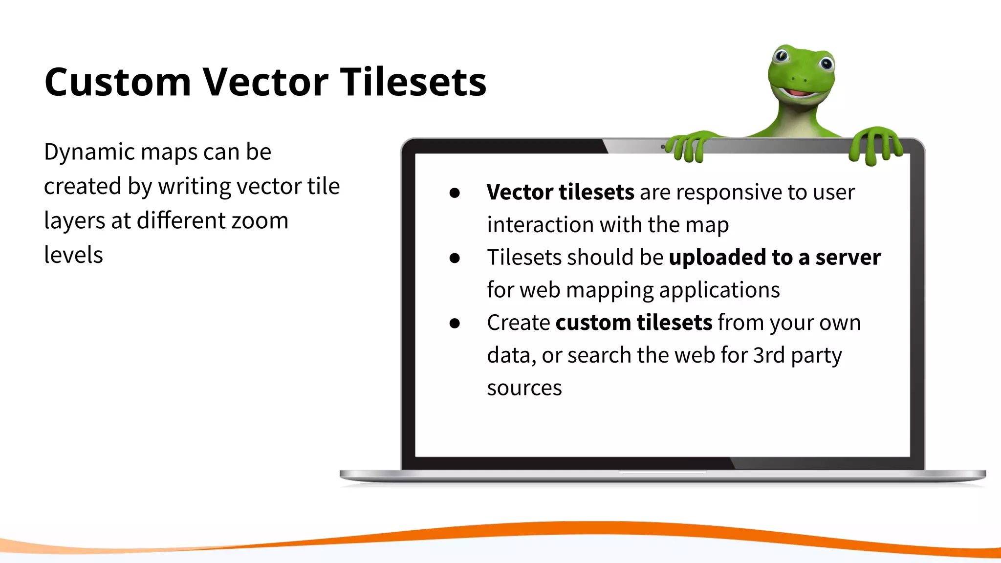 Custom Vector Tilesets
Dynamic maps can be
created by writing vector tile
layers at diﬀerent zoom
levels
● Vector tilesets are responsive to user
interaction with the map
● Tilesets should be uploaded to a server
for web mapping applications
● Create custom tilesets from your own
data, or search the web for 3rd party
sources
 
