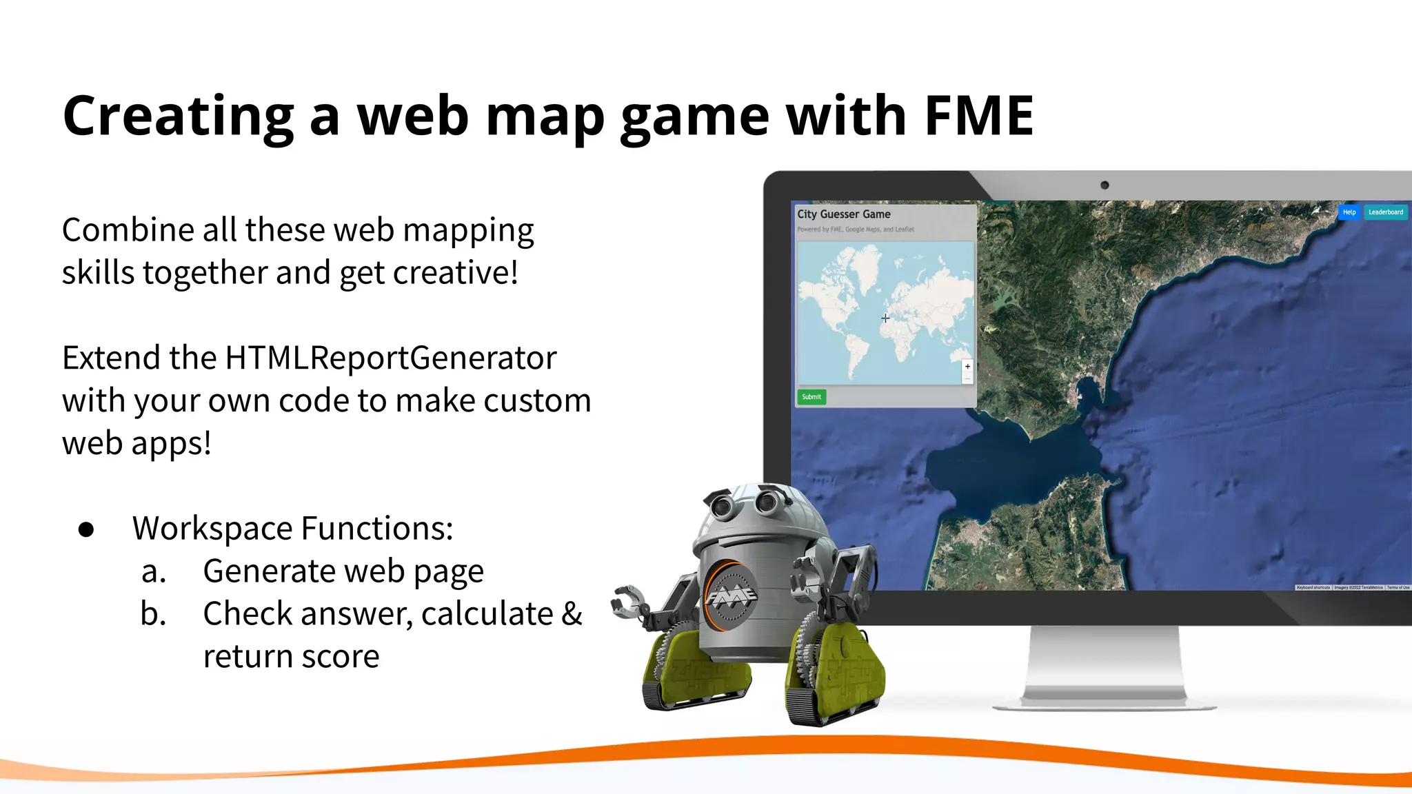 Creating a web map game with FME
Combine all these web mapping
skills together and get creative!
Extend the HTMLReportGenerator
with your own code to make custom
web apps!
● Workspace Functions:
a. Generate web page
b. Check answer, calculate &
return score
 