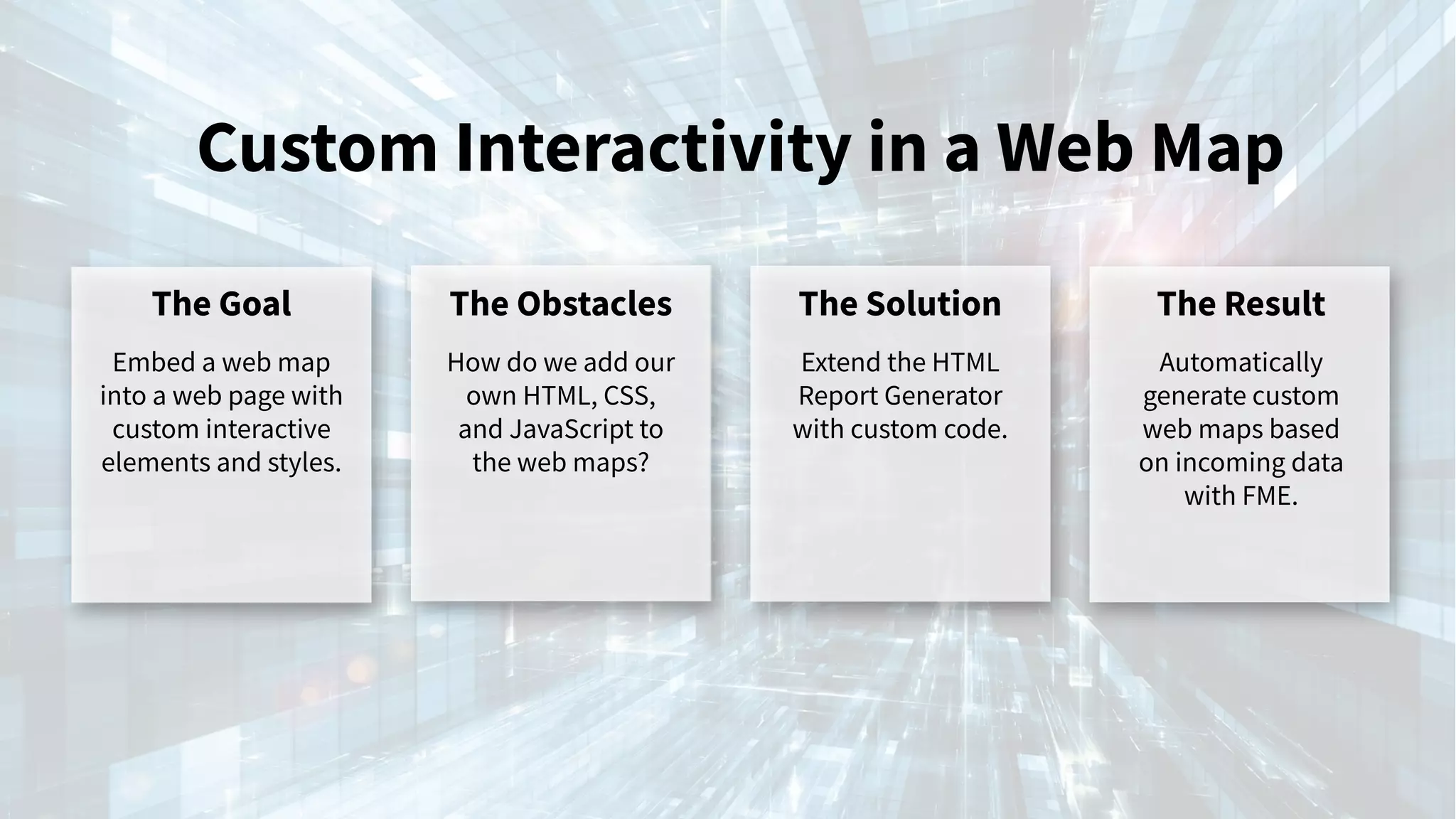 Custom Interactivity in a Web Map
The Goal
Embed a web map
into a web page with
custom interactive
elements and styles.
The Obstacles
How do we add our
own HTML, CSS,
and JavaScript to
the web maps?
The Solution
Extend the HTML
Report Generator
with custom code.
The Result
Automatically
generate custom
web maps based
on incoming data
with FME.
 