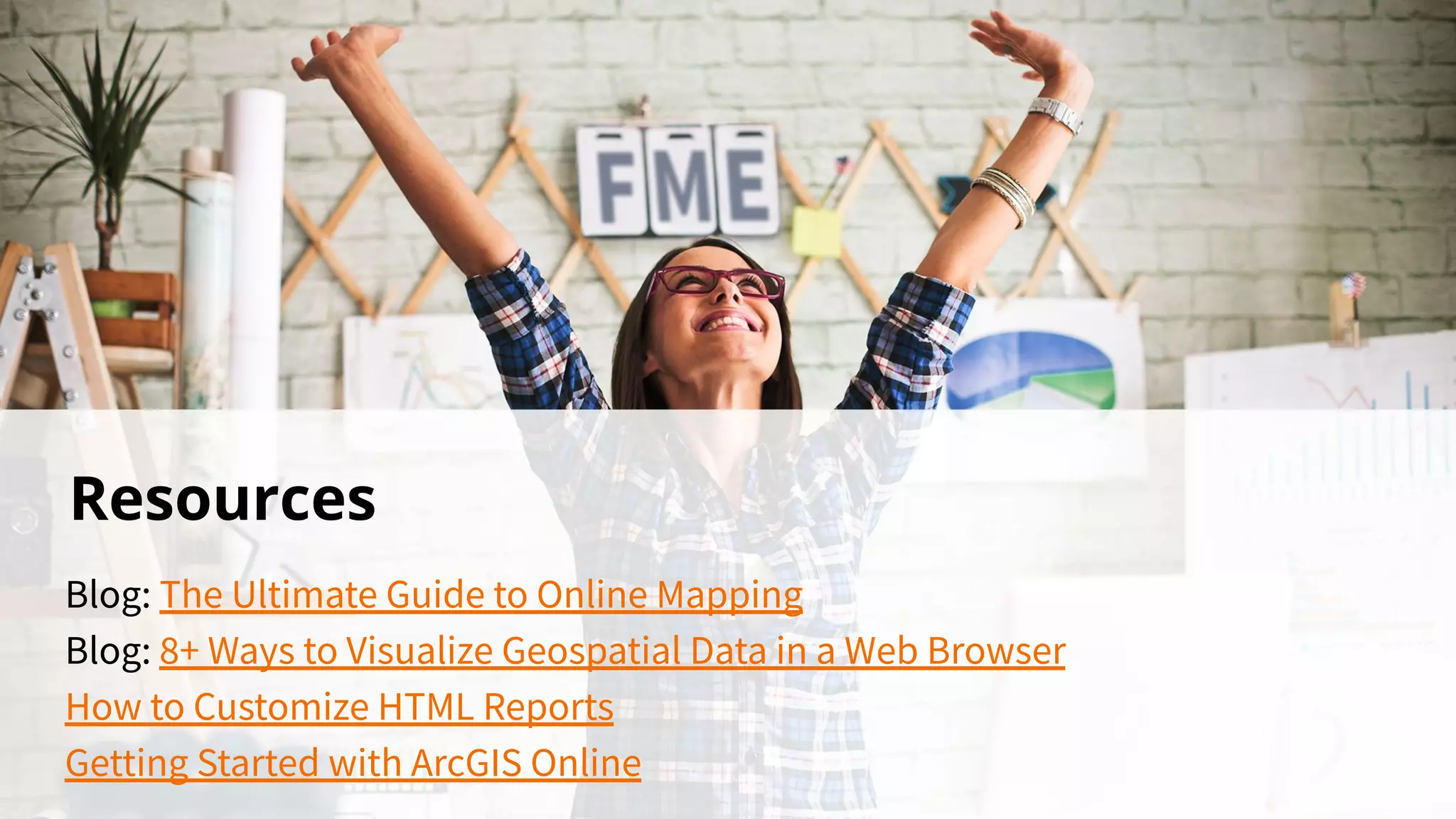 Resources
Blog: The Ultimate Guide to Online Mapping
Blog: 8+ Ways to Visualize Geospatial Data in a Web Browser
How to Customize HTML Reports
Getting Started with ArcGIS Online
 