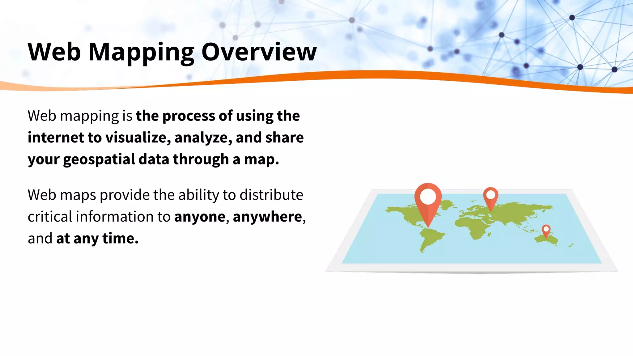 Web Mapping Overview
Web mapping is the process of using the
internet to visualize, analyze, and share
your geospatial data through a map.
Web maps provide the ability to distribute
critical information to anyone, anywhere,
and at any time.
 
