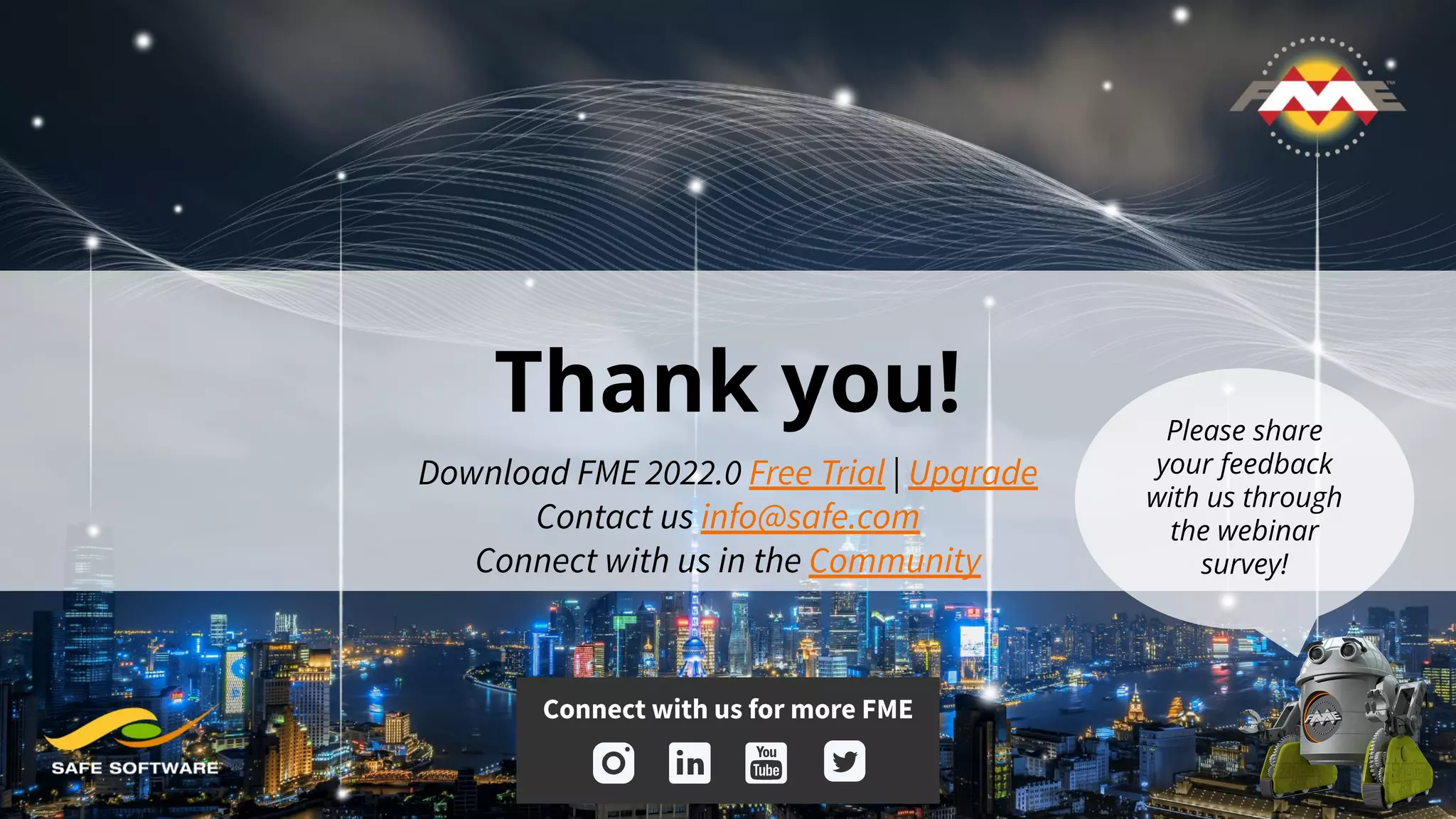 Thank you!
Download FME 2022.0 Free Trial | Upgrade
Contact us info@safe.com
Connect with us in the Community
Connect with us for more FME
Please share
your feedback
with us through
the webinar
survey!
 