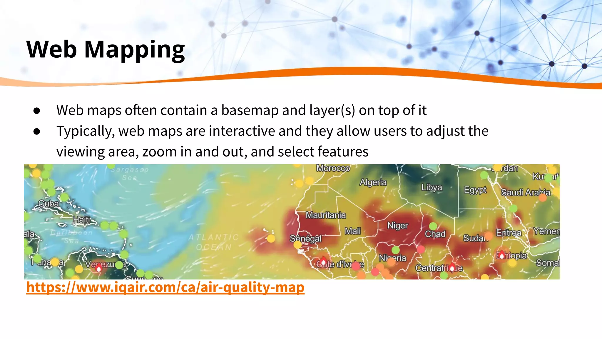 Web Mapping
● Web maps often contain a basemap and layer(s) on top of it
● Typically, web maps are interactive and they allow users to adjust the
viewing area, zoom in and out, and select features
https://www.iqair.com/ca/air-quality-map
 