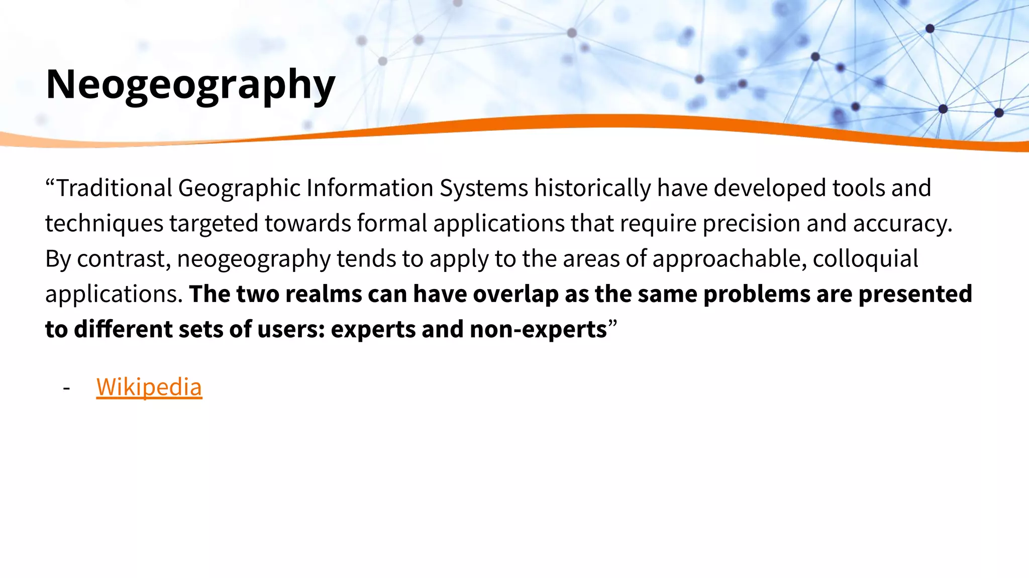 Neogeography
“Traditional Geographic Information Systems historically have developed tools and
techniques targeted towards formal applications that require precision and accuracy.
By contrast, neogeography tends to apply to the areas of approachable, colloquial
applications. The two realms can have overlap as the same problems are presented
to diﬀerent sets of users: experts and non-experts”
- Wikipedia
 