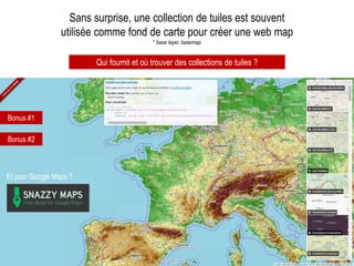 Sans surprise, une collection de tuiles est souvent
utilisée comme fond de carte pour créer une web map
* base layer, basemap
Qui fournit et où trouver des collections de tuiles ?
Bonus #1
Bonus #2
Et pour Google Maps ?
 