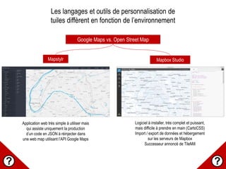 Les langages et outils de personnalisation de
tuiles diffèrent en fonction de l’environnement
Google Maps vs. Open Street Map
Mapstylr Mapbox Studio
Application web très simple à utiliser mais
qui assiste uniquement la production
d’un code en JSON à réinjecter dans
une web map utilisant l’API Google Maps
Logiciel à installer, très complet et puissant,
mais difficile à prendre en main (CartoCSS)
Import / export de données et hébergement
sur les serveurs de Mapbox
Successeur annoncé de TileMill
 