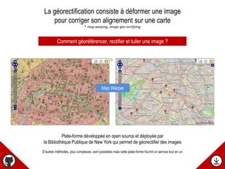 La géorectification consiste à déformer une image
pour corriger son alignement sur une carte
* map warping, image geo rectifying
Comment géoréférencer, rectifier et tuiler une image ?
Plate-forme développée en open source et déployée par
la Bibliothèque Publique de New York qui permet de géorectifier des images
D’autres méthodes, plus complexes, sont possibles mais cette plate-forme fournit un service tout en un
Map Warper
 
