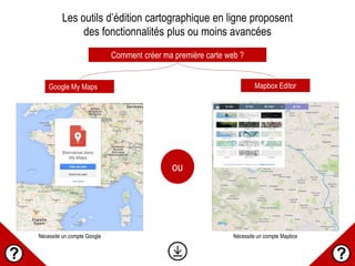 Comment créer ma première carte web ?
Google My Maps Mapbox Editor
Les outils d’édition cartographique en ligne proposent
des fonctionnalités plus ou moins avancées
ou
Nécessite un compte Google Nécessite un compte Mapbox
 