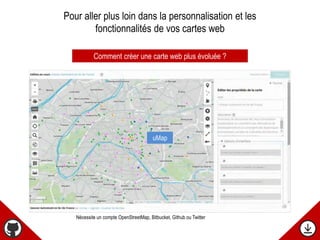 Comment créer une carte web plus évoluée ?
uMap
Nécessite un compte OpenStreetMap, Bitbucket, Github ou Twitter
Pour aller plus loin dans la personnalisation et les
fonctionnalités de vos cartes web
 