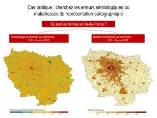 Cas pratique : cherchez les erreurs sémiologiques ou
maladresses de représentation cartographique
Où sont les femmes en Ile-de-France ?
Pourcentage de femmes par commune
2011 – Source INSEE
Nombre de femmes par commune
2011 – Source INSEE
 