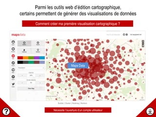 Bubble | Cluster | Heatmap | Markers
Comment créer ma première visualisation cartographique ?
Maps Data
Parmi les outils web d’édition cartographique,
certains permettent de générer des visualisations de données
Nécessite l’ouverture d’un compte utilisateur
 