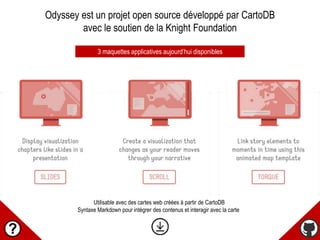 Odyssey est un projet open source développé par CartoDB
avec le soutien de la Knight Foundation
3 maquettes applicatives aujourd’hui disponibles
Utilisable avec des cartes web créées à partir de CartoDB
Syntaxe Markdown pour intégrer des contenus et interagir avec la carte
 