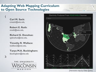 Adapting Web Mapping Curriculum
to Open Source Technologies
{
Carl M. Sack:
cmsack@wisc.edu,
Robert E. Roth:
reroth@wisc.edu,
Richard G. Donohue:
rgdonohue@wisc.edu,
Timothy R. Wallace:
twallace2@wisc.edu,
Tanya M.A. Buckingham:
tbuckingham@wisc.edu
};
[Interactive map by Chloe Quinn]
 