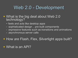Web 2.0 - Development What is the big deal about Web 2.0 technology? -  feels and acts like desktop apps -  sophisticated design .. pre built components -  expressive features such as transitions and animations  -  asynchronous server calls How are Flash, Flex, Silverlight apps built? What is an API? 