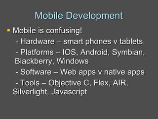 Mobile Development Mobile is confusing! - Hardware – smart phones v tablets - Platforms – IOS, Android, Symbian,  Blackberry, Windows - Software – Web apps v native apps - Tools – Objective C, Flex, AIR, Silverlight, Javascript 