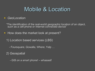 Mobile & Location GeoLocation “ The identification of the real-world geographic location of an object, such as a cell phone or Internet connected device” How does the market look at present? 1) Location based services (LBS) - Foursquare, Gowalla, Where, Yelp … 2) Geospatial - GIS on a smart phone! – whaaaat! 
