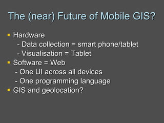 The (near) Future of Mobile GIS? Hardware  - Data collection = smart phone/tablet  - Visualisation = Tablet  Software = Web  - One UI across all devices - One programming language GIS and geolocation? 
