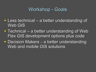 Workshop - Goals Less technical – a better understanding of Web GIS Technical – a better understanding of Web Flex GIS development options plus code Decision Makers  –  a better understanding Web and mobile GIS solutions   