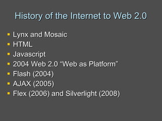 History of the Internet to Web 2.0 Lynx and Mosaic HTML Javascript 2004 Web 2.0 “Web as Platform” Flash (2004) AJAX (2005) Flex (2006) and Silverlight (2008) 