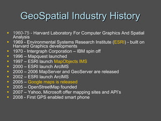 GeoSpatial Industry History 1960-75 -  Harvard Laboratory For Computer Graphics And Spatial Analysis 1969 - Environmental Systems Research Institute ( ESRI ) - built on Harvard Graphics developments 1970 - Intergraph Corporation – IBM spin off 1996 – Mapquest launched 1997 – ESRI launch  MapObjects IMS 2000 – ESRI launch ArcIMS 2000 – 2006 MapServer and GeoServer are released 2002 – ESRI launch ArcIMS  2005 –  Google maps is released   2005 – OpenStreetMap founded 2007 – Yahoo, Microsoft offer mapping sites and API’s  2008 - First GPS enabled smart phone 