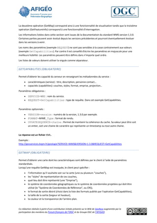 La deuxième opération (GetMap) correspond ainsi à une fonctionnalité de visualisation tandis que la troisième
opération (GetFeatureInfo) correspond à une fonctionnalité d'interrogation.
Les informations listées dans cette section sont issues de la documentation du standard WMS version 1.3.0.
Certaines parties peuvent avoir évolué depuis les versions précédentes et pourront éventuellement évoluer
dans les versions à venir.
Les noms des paramètres (exemple REQUEST) ne sont pas sensibles à la casse contrairement aux valeurs
(exemple GetCapabilities). Par contre il est conseillé d'écrire les paramètres en majuscule pour une
meilleure lisibilité. Les paramètres peuvent être définis dans n'importe quel ordre.
Les listes de valeurs doivent utiliser la virgule comme séparateur.


GETCAPABILITIES (OBLIGATOIRE)

Permet d'obtenir les capacité du serveur en renseignant les métadonnées du service :

        caractéristiques (service) : titre, description, personne contact…
        capacités (capabilities): couches, styles, format, emprise, projection…
Paramètres obligatoires :
      SERVICE=WMS : nom du service.
      REQUEST=GetCapabilities : type de requête. Dans cet exemple GetCapabilities.


Paramètres optionnels :

      VERSION=version : numéro de la version, 1.3.0 par exemple.
      FORMAT=MIME_Type : format de rendu.
      UPDATESEQUENCE=chaîne : Permet de maintenir la cohérence du cache. Sa valeur peut être soit
       un entier, soit une chaine de caractère qui représente un timestamp ou tout autre chaine.


La réponse est un fichier XML.

Exemple :
http://geoservices.brgm.fr/geologie?SERVICE=WMS&VERSION=1.3.0&REQUEST=GetCapabilities


GETMAP (OBLIGATOIRE)

Permet d'obtenir une carte dont les caractéristiques sont définies par le client à l’aide de paramètres
standardisés.
Lorsqu’une requête GetMap est invoquée, le client peut spécifier :
        l’information qu’il souhaite voir sur la carte (une ou plusieurs “couches”),
        les “styles” de représentation de ces couches,
        quel lieu doit être représenté (une “Emprise”),
        le système de coordonnées géographiques ou le système de coordonnées projetées qui doit être
         utilisé (le “Système de Coordonnées de Référence”, ou CRS),
        le format de sortie désiré (choisi dans la liste des formats publiés par l'opération GetCapabilities),
        la taille de la sortie (largeur et hauteur),
        la couleur et la transparence de l’arrière-plan.


Co-rédaction réalisée à partir d’une contribution initiale présente sur le Wiki de GeoRezo augmentée par la
participation des membres du Forum français de l’OGC et du Groupe OGC de l’AFIGéO.
 