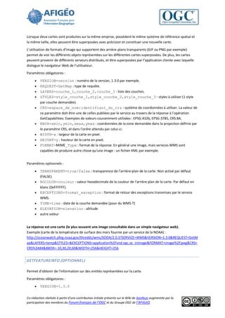 Lorsque deux cartes sont produites sur la même emprise, possèdent le même système de référence spatial et
la même taille, elles peuvent être superposées avec précision et constituer une nouvelle carte.
L’utilisation de formats d’image qui supportent des arrière-plans transparents (GIF ou PNG par exemple)
permet de voir les différents objets représentées sur les différentes cartes superposées. De plus, les cartes
peuvent provenir de différents serveurs distribués, et être superposées par l’application cliente avec laquelle
dialogue le navigateur Web de l’utilisateur.
Paramètres obligatoires :

        VERSION=version : numéro de la version, 1.3.0 par exemple.
        REQUEST=GetMap : type de requête.
        LAYERS=couche_1,couche_2,couche_3 : liste des couches.
        STYLES=style_couche_1,style_couche_2,style_couche_3 : styles à utiliser (1 style
         par couche demandée).
        CRS=espace_de_nom:identifiant_du_crs : système de coordonnées à utiliser. La valeur de
         ce paramètre doit être une de celles publiées par le service au travers de la réponse à l'opération
         GetCapabilities. Exemples de valeurs couramment utilisées : EPSG:4326, EPSG:3785, CRS:84,
        BBOX=xmin,ymin,xmax,ymax : coordonnées de la zone demandée dans la projection définie par
         le paramètre CRS, et dans l'ordre attendu par celui-ci.
        WIDTH=x : largeur de la carte en pixel.
        HEIGHT=y : hauteur de la carte en pixel.
        FORMAT=MIME_Type : format de la réponse. En général une image, mais services WMS sont
         capables de produire autre chose qu'une image : un fichier KML par exemple.


Paramètres optionnels :

        TRANSPARENT=true/false : transparence de l'arrière-plan de la carte. Non activé par défaut
         (FALSE).
        BGCOLOR=couleur : valeur hexadecimale de la couleur de l'arrière plan de la carte. Par défaut en
         blanc (0xFFFFFF).
        EXCEPTIONS=format_exception : format de retour des exceptions transmises par le service
         WMS.
        TIME=time : date de la couche demandée (pour du WMS-T)
        ELEVATION=elevation : altitude
        autre valeur


La réponse est une carte (le plus souvent une image consultable dans un simple navigateur web).
Exemple (carte de la température de surface des mers fournie par un service de la NOAA) :
http://oceanwatch.pfeg.noaa.gov/thredds/wms/SODA/2.0.3?SERVICE=WMS&VERSION=1.3.0&REQUEST=GetM
ap&LAYERS=temp&STYLES=&EXCEPTIONS=application%2Fvnd.ogc.se_inimage&FORMAT=image%2Fjpeg&CRS=
CRS%3A84&BBOX=-10,30,20,60&WIDTH=256&HEIGHT=256


GETFEATUREINFO (OPTIONNEL)

Permet d'obtenir de l'information sur des entités représentées sur la carte.
Paramètres obligatoires :
        VERSION=1.3.0


Co-rédaction réalisée à partir d’une contribution initiale présente sur le Wiki de GeoRezo augmentée par la
participation des membres du Forum français de l’OGC et du Groupe OGC de l’AFIGéO.
 