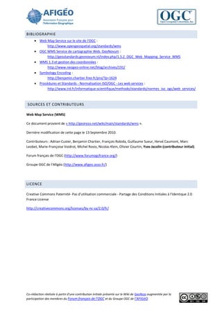BIBLIOGRAPHIE
      Web Map Service sur le site de l'OGC :
            http://www.opengeospatial.org/standards/wms
      OGC WMS Service de cartographie Web. GeoNovum :
            http://geostandards.geonovum.nl/index.php/1.5.2_OGC_Web_Mapping_Service_WMS
      WMS 1.3 et gestion des coordonnées :
            http://www.neogeo-online.net/blog/archives/191/
      Symbology Encoding :
            http://benjamin.chartier.free.fr/pro/?p=1624
      Procédures et Standards - Normalisation ISO/OGC - Les web services :
            http://www.ird.fr/informatique-scientifique/methodo/standards/normes_iso_ogc/web_services/



SOURCES ET CONTRIBUTEURS

Web Map Service (WMS)

Ce document provient de « http://georezo.net/wiki/main/standards/wms ».

Dernière modification de cette page le 13 Septembre 2010.

Contributeurs : Adrian Custer, Benjamin Chartier, François Robida, Guillaume Sueur, Hervé Caumont, Marc
Leobet, Marie-Françoise Voidrot, Michel Rosio, Nicolas Klein, Olivier Courtin, Yves Jacolin (contributeur initial).

Forum français de l’OGC (http://www.forumogcfrance.org/)

Groupe OGC de l’Afigéo (http://www.afigeo.asso.fr/)




LICENCE

Creative Commons Paternité- Pas d’utilisation commerciale - Partage des Conditions Initiales à l'Identique 2.0
France License

http://creativecommons.org/licenses/by-nc-sa/2.0/fr/




Co-rédaction réalisée à partir d’une contribution initiale présente sur le Wiki de GeoRezo augmentée par la
participation des membres du Forum français de l’OGC et du Groupe OGC de l’AFIGéO.
 