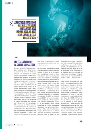 10 ÉTÉ 2019
DOSSIER
LES ÉTATS DÉCLARENT
LA GUERRE AU PLASTIQUE
En mars dernier, le Parlement euro-
péen entérine la fin, dans l’Union
européenne à partir de 2021, des
produits en plastique à usage
unique (cotons-tiges, pailles, touil-
lettes à café, assiettes et couverts
jetables). Au total, une dizaine de
catégories de produits est concer-
née. «  Le plastique empoisonne
nos mers, il tue leurs habitants et
il nous menace nous, au bout de la
chaîne. Il était urgent d’agir », a in-
sisté la députée européenne belge
Frédérique Ries (groupe Alde, libé-
raux), rapporteure du texte. «  Il y a
une prise de conscience, c’est clair.
J’en suis ravie ! », se réjouit Natha-
lie Gontard, directrice de recherche
à l’INRA, spécialiste des sciences
de l’aliment et de l’emballage.
Elle reste tout de même mesurée.
« Cette interdiction du plastique à
usage unique peut être contournée.
Elle concerne les plastiques d’une
certaine épaisseur, il suffit aux
industriels de l’augmenter un peu
pour éviter l’interdiction. (...) C’est
une mesure “petits pas”, il faut voir
à plus long terme. »
De son côté, la France s’attaque elle
aussi au plastique depuis quelques
années. En 2015, la loi de transi-
tion énergétique mettait en place
l’interdiction des sacs plastiques à
usage unique. Cette loi prévoit éga-
lement l’élimination des gobelets et
des assiettes en plastiques à par-
tir du 1er
janvier 2020. La liste des
objets bannis s’est depuis élargie,
avec les cotons-tiges, les pailles, les
touillettes, ou encore les couverts
en plastique… L’autre aspect de la
lutte contre la pollution plastique
menée actuellement en France est
le recyclage. En 2015, la France a
recyclé 25,5 % de ses déchets plas-
tiques, contre 40,3  % en moyenne
dans l’Union européenne et jusqu’à
63  % en Slovénie, selon l’Office
statistique de l’Union européenne
(Eurostat). Pour y remédier, la se-
crétaire d’État à la Transition éco-
logique Brune Poirson a détaillé
une série de mesures, applicables
dès 2019 : mise en place d’un sys-
tème de «  bonus-malus », avec une
taxe allant jusqu’à 10 % du prix des
produits pour favoriser le plastique
recyclé, une simplification et une
harmonisation des règles de tri, et
la promotion d’une consigne sur
le plastique afin d’encourager la
collecte des emballages. L’objectif
annoncé est de recycler 100  % du
plastique utilisé à l’horizon 2025.
Dans le reste du monde des me-
sures «  anti-plastique » sont éga-
lement prises. Ces quinze dernières
années de nombreux pays ont
instauré une interdiction, totale
ou partielle, des sacs plastiques à
usage unique. Le premier a été le
Bangladesh, en 2002. En Inde, des
initiatives ont été prises à l’échelle
des États. En 2003, l’Afrique du
Sud a été le premier pays afri-
cain à interdire les sacs jetables
les plus fins. L’année suivante, le
Rwanda lui a emboîté le pas, suivi
trois ans plus tard par l’Erythrée, la
Somalie, la Tanzanie et l’Ouganda.
Depuis, une dizaine de nations afri-
caines ont légiféré sur la question.
L'Australie a, de son côté, proscrit
LE PLASTIQUE EMPOISONNE
NOS MERS, TUE LEURS
HABITANTS ET NOUS
MENACE NOUS, AU BOUT
DE LA CHAÎNE. IL ÉTAIT
URGENT D’AGIR.
 