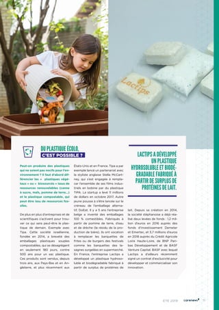 11ÉTÉ 2019
DU PLASTIQUE ÉCOLO,
C’EST POSSIBLE ?
Peut-on produire des plastiques
qui ne soient pas nocifs pour l’en-
vironnement ? Il faut d’abord dif-
férencier les «  plastiques végé-
taux » ou «  biosourcés » issus de
ressources renouvelables (canne
à sucre, maïs, pomme de terre…)
et le plastique compostable, qui
peut être issu de ressources fos-
siles.
De plus en plus d'entreprises et de
scientifiques s’activent pour trou-
ver ce qui sera peut-être le plas-
tique de demain. Exemple avec
Tipa. Cette société israélienne,
fondée en 2014, a breveté des
emballages plastiques souples
compostables, qui se désagrègent
en seulement 180 jours, contre
500 ans pour un sac plastique.
Ces produits sont vendus, depuis
trois ans, aux Pays-Bas et en An-
gleterre, et plus récemment aux
États-Unis et en France. Tipa a par
exemple lancé un partenariat avec
la styliste anglaise Stella McCart-
ney, qui s’est engagée à rempla-
cer l’ensemble de ses films indus-
triels en bobine par du plastique
TIPA. La startup a levé 11 millions
de dollars en octobre 2017. Autre
jeune pousse à s’être lancée sur le
créneau de l’emballage alterna-
tif, DoEat. Il y a 5 ans l’entreprise
belge a inventé des emballages
100  % comestibles. Fabriqués à
partir de pomme de terre, d’eau
et de drèche (le résidu de la pro-
duction de bière), ils ont vocation
à remplacer les barquettes de
frites ou de burgers des festivals
comme les barquettes des la-
sagnes surgelées en supermarché.
En France, l'entreprise Lactips a
développé un plastique hydroso-
luble et biodégradable fabriqué à
partir de surplus de protéines de
lait. Depuis sa création en 2014,
la société stéphanoise a déjà réa-
lisé deux levées de fonds : 1,2 mil-
lion d’euros en 2016 auprès des
fonds d’investissement Demeter
et Emertec, et 3,7 millions d’euros
en 2018 auprès du Crédit Agricole
Loire Haute-Loire, de BNP Pari-
bas Développement et de BASF
Venture Capital. BASF avec lequel
Lactips a d’ailleurs récemment
signé un contrat d’exclusivité pour
développer et commercialiser son
innovation.
LACTIPS A DÉVELOPPÉ
UN PLASTIQUE
HYDROSOLUBLE ET BIODÉ-
GRADABLE FABRIQUÉ À
PARTIR DE SURPLUS DE
PROTÉINES DE LAIT.
 