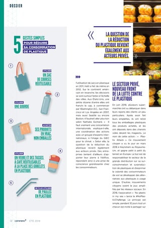 12 ÉTÉ 2019
DOSSIER
l'utilisation de sacs en plastique
en 2011. Haïti a fait de même en
2012. Sur le continent améri-
cain en revanche, les décisions
se sont surtout faites à l'échelle
des villes. Aux États-Unis, une
petite dizaine d'entre elles ont
franchi le cap, à commencer
par Washington D.C., San Fran-
cisco et Los Angeles en 2007,
mais aussi Seattle ou encore
Boston. Il faudrait aller plus loin
selon Nathalie Gontard. «  Il
faut vraiment une concertation
internationale, explique-t-elle,
une coordination des actions
avec un groupe d’experts inter-
nationaux, à l’image du GIEC
pour le climat.  » Selon elle, la
question de la réduction du
plastique revient également
aux acteurs privés. Des entre-
prises tentent d’ailleurs d’ap-
porter leur pierre à l’édifice,
répondant ainsi à une prise de
conscience grandissante chez
les consommateurs.
LE SECTEUR PRIVÉ,
NOUVEAU FRONT
DE LA LUTTE CONTRE
LE PLASTIQUE
En juin 2018, plusieurs super-
marchés ont vu débarquer dans
leurs rayons des clients un peu
particuliers. Après avoir fait
leurs emplettes, ils ont retiré
tous les emballages plastiques
des produits achetés, et les
ont déposés dans des chariots
vides devant les magasins. Le
nom de cette action  : «  Plas-
tic Attack  ». Ce mouvement
citoyen a vu le jour en mars
2018 à Keynsham au Royaume-
Uni, et gagne petit à petit du
terrain en Europe. Le but est de
responsabiliser le secteur de la
grande distribution sur sa sur-
consommation et surproduc-
tion de plastiques et d’exprimer
la volonté des consommateurs
de voir se développer des alter-
natives aux plastiques à usage
unique. D’autres mouvements
citoyens voient le jour, ampli-
fiés par les réseaux sociaux. En
2018, l’association «  No plastic
in my sea  » lance le #NoPlas-
ticChallenge. Le principe est
simple, pendant 10 jours tout un
chacun est invité à partager sur
LA QUESTION DE
LA RÉDUCTION
DU PLASTIQUE REVIENT
ÉGALEMENT AUX
ACTEURS PRIVÉS.
GESTES SIMPLES
POUR RÉDUIRE
SA CONSOMMATION
DE PLASTIQUE
UTILISER
UN SAC
DE COURSES
RÉUTILISABLE
UTILISER
UNE GOURDE
ACHETER
SES PRODUITS
EN VRAC,
NON EMBALLÉS
UTILISER
UN VERRE ET DES TASSES
À CAFÉ RÉUTILISABLES
À LA PLACE DES GOBELETS
EN PLASTIQUE
NE PLUS UTILISER
DE PAILLES
EN PLASTIQUE
5
1
2
3
4
5
 