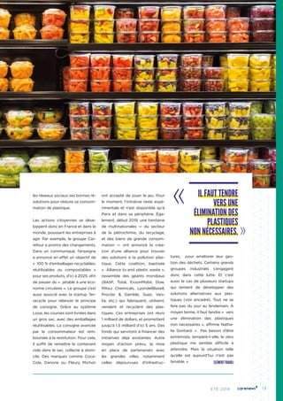 13ÉTÉ 2019
les réseaux sociaux ses bonnes ré-
solutions pour réduire sa consom-
mation de plastique.
Les actions citoyennes se déve-
loppent donc en France et dans le
monde, poussant les entreprises à
agir. Par exemple, le groupe Car-
refour a promis des changements.
Dans un communiqué, l’enseigne
a annoncé en effet un objectif de
«  100 % d’emballages recyclables,
réutilisables ou compostables  »
pour ses produits, d’ici à 2025, afin
de passer du «  jetable à une éco-
nomie circulaire ». Le groupe s’est
aussi associé avec la startup Ter-
racycle pour relancer le principe
de consigne. Grâce au système
Loop, les courses sont livrées dans
un gros sac, avec des emballages
réutilisables. La consigne avancée
par le consommateur est rem-
boursée à la restitution. Pour cela,
il suffit de remettre le contenant
vide dans le sac, collecté à domi-
cile. Des marques comme Coca-
Cola, Danone ou Fleury Michon
ont accepté de jouer le jeu. Pour
le moment, l’initiative reste expé-
rimentale et n’est disponible qu’à
Paris et dans sa périphérie. Éga-
lement, début 2019, une trentaine
de multinationales — du secteur
de la pétrochimie, du recyclage,
et des biens de grande consom-
mation — ont annoncé la créa-
tion d’une alliance pour trouver
des solutions à la pollution plas-
tique. Cette coalition, baptisée
«  Alliance to end plastic waste »,
rassemble des géants mondiaux
(BASF, Total, ExxonMobil, Dow,
Mitsui Chemicals, LyondellBasell,
Procter & Gamble, Suez, Veo-
lia, etc.) qui fabriquent, utilisent,
vendent et recyclent des plas-
tiques. Ces entreprises ont réuni
1 milliard de dollars, et promettent
jusqu’à 1,5 milliard d’ici 5 ans. Des
fonds qui serviront à financer des
initiatives déjà existantes. Autre
moyen d’action prévu, la mise
en place de partenariats avec
les grandes villes, notamment
celles dépourvues d’infrastruc-
tures, pour améliorer leur ges-
tion des déchets. Certains grands
groupes industriels s’engagent
donc dans cette lutte. Et c’est
aussi le cas de plusieurs startups
qui tentent de développer des
solutions alternatives aux plas-
tiques (voir encadré). Tout ne se
fera pas du jour au lendemain. À
moyen terme, il faut tendre «  vers
une élimination des plastiques
non nécessaires », affirme Natha-
lie Gontard. «  Pas besoin d’être
extrémiste, tempère-t-elle, le zéro
plastique me semble difficile à
atteindre. Mais la situation telle
qu’elle est aujourd’hui n’est pas
tenable. »
IL FAUT TENDRE
VERS UNE
ÉLIMINATION DES
PLASTIQUES
NON NÉCESSAIRES.
CLÉMENT FRAIOLI
 