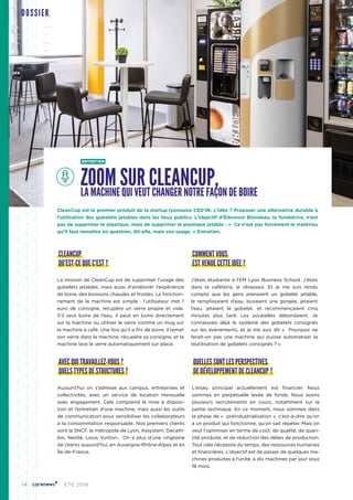 14 ÉTÉ 2019
DOSSIER
AVEC QUI TRAVAILLEZ-VOUS ?
QUELS TYPES DE STRUCTURES ?
Aujourd’hui on s’adresse aux campus, entreprises et
collectivités, avec un service de location mensuelle
avec engagement. Cela comprend la mise à disposi-
tion et l’entretien d'une machine, mais aussi les outils
de communication pour sensibiliser les collaborateurs
à la consommation responsable. Nos premiers clients
sont la SNCF, la métropole de Lyon, Assystem, Decath-
lon, Nestlé, Louis Vuitton… On a plus d’une vingtaine
de clients aujourd’hui, en Auvergne-Rhône-Alpes et en
Île-de-France.
QUELLES SONT LES PERSPECTIVES
DE DÉVELOPPEMENT DE CLEANCUP ?
L’enjeu principal actuellement est financier. Nous
sommes en perpétuelle levée de fonds. Nous avons
plusieurs recrutements en cours, notamment sur la
partie technique. En ce moment, nous sommes dans
la phase de «  préindustrialisation », c’est-à-dire qu’on
a un produit qui fonctionne, qu’on sait répéter. Mais on
veut l'optimiser en terme de coût, de qualité, de quan-
tité produite, et de réduction des délais de production.
Tout cela nécessite du temps, des ressources humaines
et financières. L’objectif est de passer de quelques ma-
chines produites à l’unité, à dix machines par jour sous
18 mois.
ENTRETIEN
ZOOM SUR CLEANCUP,LA MACHINE QUI VEUT CHANGER NOTRE FAÇON DE BOIRE
CleanCup est le premier produit de la startup lyonnaise CED’IN. L’idée ? Proposer une alternative durable à
l’utilisation des gobelets jetables dans les lieux publics. L’objectif d’Éléonore Blondeau, la fondatrice, n’est
pas de supprimer le plastique, mais de supprimer le plastique jetable : «  Ce n’est pas forcément le matériau
qu’il faut remettre en question, dit-elle, mais son usage. » Entretien.
CLEANCUP
QU’EST-CE QUE C’EST ?
La mission de CleanCup est de supprimer l’usage des
gobelets jetables, mais aussi d’améliorer l’expérience
de boire, des boissons chaudes et froides. Le fonction-
nement de la machine est simple : l’utilisateur met 1
euro de consigne, récupère un verre propre et vide.
S’il veut boire de l’eau, il peut en boire directement
sur la machine ou utiliser le verre comme un mug sur
la machine à café. Une fois qu’il a fini de boire, il remet
son verre dans la machine, récupère sa consigne, et la
machine lave le verre automatiquement sur place.
COMMENT VOUS
EST VENUE CETTE IDÉE ?
J’étais étudiante à l’EM Lyon Business School. J’étais
dans la cafétéria, je rêvassais. Et je me suis rendu
compte que les gens prenaient un gobelet jetable,
le remplissaient d’eau, buvaient une gorgée, jetaient
l’eau, jetaient le gobelet, et recommençaient cinq
minutes plus tard. Les poubelles débordaient. Je
connaissais déjà le système des gobelets consignés
sur les évènements, et je me suis dit «  Pourquoi ne
ferait-on pas une machine qui puisse automatiser la
réutilisation de gobelets consignés ? »
 