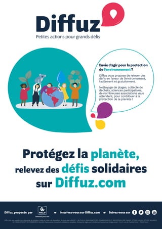 19ÉTÉ 2019
Diffuz est une plateforme citoyenne et solidaire, créée et mise à la disposition de tous par la MACIF – MUTUELLE ASSURANCE DES COMMERÇANTS ET INDUSTRIELS DE FRANCE ET DES CADRES ET DES SALARIES
DE L’INDUSTRIE ET DU COMMERCE. Société d’assurance mutuelle à cotisations variables. Entreprise régie par le Code des Assurances. Siège social : 2 et 4 rue de Pied de Fond - 79000 Niort.
Protégez la planète,
relevez des défis solidaires
sur Diffuz.com
Inscrivez-vous sur Diffuz.comDiffuz, proposée  par Suivez-nous sur
Envie d’agir pour la protection
de l’environnement ?
Diffuz vous propose de relever des
défis en faveur de l’environnement,
facilement et gratuitement.
Nettoyage de plages, collecte de
déchets, sciences participatives,
de nombreuses associations vous
attendent, pour contribuer à la
protection de la planète !
 