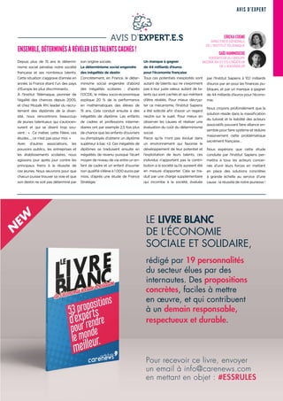 AVIS D'EXPERT
21PRINTEMPS 2019
AVIS D’EXPERT.E.S
Depuis plus de 15 ans le détermi-
nisme social pénalise notre société
française et ses nombreux talents.
Cette situation s'aggrave d’année en
année, la France étant l'un des pays
d’Europe les plus discriminants.
À l’Institut Télémaque, pionnier de
l’égalité des chances depuis 2005,
et chez Mozaïk RH, leader du recru-
tement des diplômés de la diver-
sité, nous rencontrons beaucoup
de jeunes talentueux qui s’autocen-
surent et qui se disent trop sou-
vent : «  Ce métier, cette filière, ces
études…, ce n’est pas pour moi. »
Avec d’autres associations, les
pouvoirs publics, les entreprises et
les établissements scolaires, nous
agissons jour après jour contre les
principaux freins à la réussite de
ces jeunes. Nous œuvrons pour que
chacun puisse trouver sa voie et que
son destin ne soit pas déterminé par
son origine sociale.
Le déterminisme social engendre
des inégalités de destin
Concrètement, en France, le déter-
minisme social engendre d’abord
des inégalités scolaires  : d’après
l’OCDE, le milieu socio-économique
explique 20  % de la performance
en mathématiques des élèves de
15 ans. Cela conduit ensuite à des
inégalités de diplôme. Les enfants
de cadres et professions intermé-
diaires ont par exemple 2,5 fois plus
de chance que les enfants d’ouvriers
ou d’employés d’obtenir un diplôme
supérieur à bac +2. Ces inégalités de
diplômes se traduisent ensuite en
inégalités de revenu puisque l’écart
moyen de niveau de vie entre un en-
fant de cadre et un enfant d’ouvrier
non qualifié s’élève à 1 000 euros par
mois, d’après une étude de France
Stratégie.
Un manque à gagner
de 44 milliards d’euros
pour l’économie française
Tous ces potentiels inexploités sont
autant de talents qui ne s’expriment
pas à leur juste valeur, autant de ta-
lents qui sont cachés et qui méritent
d’être révélés. Pour mieux décryp-
ter ce mécanisme, l’Institut Sapiens
a été sollicité afin d’avoir un regard
neutre sur le sujet. Pour mieux en
observer les causes et réaliser une
évaluation du coût du déterminisme
social.
Parce qu’ils n’ont pas évolué dans
un environnement qui favorise le
développement de leur potentiel et
l’exploitation de leurs talents, ces
individus n’apportent pas la contri-
bution à la société qu’ils auraient été
en mesure d’apporter. Cela se tra-
duit par une charge supplémentaire
qui incombe à la société, évaluée
par l’Institut Sapiens à 10,1 milliards
d’euros par an pour les finances pu-
bliques, et par un manque à gagner
de 44 milliards d’euros pour l’écono-
mie.
Nous croyons profondément que la
solution réside dans la massification
du tutorat et la lisibilité des acteurs
associatifs pouvant faire alliance en-
semble pour faire système et réduire
massivement cette problématique
sacrément française…
Nous espérons que cette étude
conduite par l’Institut Sapiens per-
mettra à tous les acteurs concer-
nés d’unir leurs forces en mettant
en place des solutions concrètes
à grande échelle au service d’une
cause : la réussite de notre jeunesse !
ENSEMBLE, DÉTERMINÉS À RÉVÉLER LES TALENTS CACHÉS !
ERICKA COGNE
DIRECTRICE GÉNÉRALE
DE L'INSTITUT TÉLÉMAQUE
SAÏD HAMMOUCHE
FONDATEUR DU GROUPE
MOZAÏK RH ET CO-CRÉATEUR
DE L'ASCENSEUR
LE LIVRE BLANC
DE L’ÉCONOMIE
SOCIALE ET SOLIDAIRE,
rédigé par 19 personnalités
du secteur élues par des
internautes. Des propositions
concrètes, faciles à mettre
en œuvre, et qui contribuent
à un demain responsable,
respectueux et durable.
N
EW
Pour recevoir ce livre, envoyer
un email à info@carenews.com
en mettant en objet : #ESSRULES
 