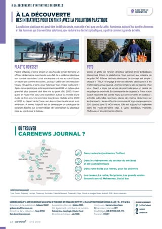 22 ÉTÉ 2019
CARENEWSJOURNALN°13,ÉDITÉPARUNIVERCAST,SASAUCAPITALDE99000EUROS,RCSVERSAILLESB788999977 4VILLACLAPEYRON78100SAINT-GERMAIN-EN-LAYE TÉL. :0972420043
Directeur de la publication : Guillaume BRAULT
guillaume.brault@carenews.com
Directrice de la rédaction : Flavie DEPREZ
flavie.deprez@carenews.com	
Assistante éditoriale : Delphine HOUEL
Ont également contribué à ce numéro :
Victorine Alisse, Louis Angot et Charles Poncet
Direction artistique : Julie MARIE
Impression : Imprimerie Léonce Deprez
© Carenews Journal, 2019
Dépôt légal : JUIN 2019 ISSN 2490-7715
Parution : ÉTÉ 2019
CRÉDITS PHOTOGRAPHIQUES
Tipa, Plastic Odyssey, Lactips, Cleancup, Surfrider, Camille Renault, DreamAct, Yoyo, iStock et images libres de droit, (DR.) droits réservés.
CARENEWS
CARENEWSCOM
REJOIGNEZ LA COMMUNAUTÉ
À LA DÉCOUVERTE D’INITIATIVES ORIGINALES
OÙ TROUVER
CARENEWS JOURNAL ?
YOYO
Créée en 2016 par l’ancien directeur général d’Eco-Emballages
(désormais Citeo), la plateforme Yoyo permet aux citadins de
recycler 100 % leurs déchets plastiques. Le concept est simple :
chaque «  Trieur » s’engage à trier ses déchets plastiques et à les
mettre dans un sac spécial. Une fois rempli, le sac est déposé chez
un «  Coach » Yoyo, qui servira de point relai pour un centre de
recyclagedeproximité.Encontrepartiedecegeste,leTrieuretson
Coach reçoivent des points Yoyo, qui sont convertis en cadeaux :
activités culturelles, sportives, places de cinéma, réductions sur
les transports... Aujourd’hui, la communauté Yoyo compte environ
250 coachs pour 15 000 trieurs. Elle est aujourd’hui implantée
dans les Hauts-de-Seine (92), à Lyon, Bordeaux, Marseille,
Mulhouse, et s’expérimente à Reims.
PLASTIC ODYSSEY
Plastic Odyssey, c’est le projet un peu fou de Simon Bernard, un
officier de la marine marchande qui a fait de la pollution plastique
son combat quotidien. Lui et son équipe ont mis au point Ulysse,
un navire pas comme les autres... puisqu’il utilise des déchets plas-
tiques, récupérés à terre, pour fabriquer son propre carburant !
Après qu’un prototype a été expérimenté en 2018, un bateau plus
grand et plus puissant doit être mis au point d’ici 2020. Il navi-
guera en haute mer, pour une expédition autour du monde d’une
durée de trois ans. Une première boucle sera réalisée entre 2020
et 2021, au départ de la Corse, vers les continents africain et sud-
américain. À terme, l’objectif est de développer un catalogue de
solutions basées sur la technologie de valorisation du plastique
mise au point pour le bateau.
À LA DÉCOUVERTE
DES INITIATIVES POUR EN FINIR AVEC LA POLLUTION PLASTIQUE
La pollution plastique est peut-être le défi du siècle, mais elle n’est pas une fatalité. Nombreux aujourd’hui sont les femmes
et les hommes qui trouvent des solutions pour réduire les déchets plastiques, à petite comme à grande échelle.
PLUS D’INFOS SUR
CARENEWS.COM
Dans toutes les jardineries Truffaut
Dans les évènements du secteur du mécénat
et de la philanthropie
Dans votre boîte aux lettres, pour les abonnés
Les canaux, La ruche, Recyclerie, Les grands voisins
Ground control, Makesense, Social bar
22
LILLE
RENNES
SAINT-NAZAIRE
NANTES
BORDEAUX
LYON
GRENOBLE
AIX EN PROVENCE
MARSEILLE
PAU TOULOUSE
TOURS
POITIERS
LIMOGES
ORLÉANS
SCEAUX
PARIS
 