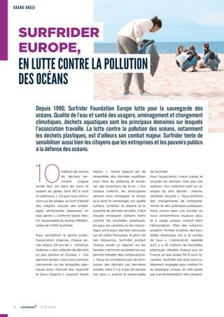 4 ÉTÉ 2019
SURFRIDER
EUROPE,
EN LUTTE CONTRE LA POLLUTION
DES OCÉANS
GRAND ANGLE
Depuis 1990, Surfrider Foundation Europe lutte pour la sauvegarde des
océans. Qualité de l’eau et santé des usagers, aménagement et changement
climatiques, déchets aquatiques sont les principaux domaines sur lesquels
l’association travaille. La lutte contre la pollution des océans, notamment
les déchets plastiques, est d’ailleurs son combat majeur. Surfrider tente de
sensibiliser aussi bien les citoyens que les entreprises et les pouvoirs publics
à la défense des océans.
10millions de tonnes
de déchets ter-
minent chaque
année leur vie dans les mers et
océans du globe, dont 80  % sont
en plastique. «  Ce que nous retrou-
vons sur les plages, ce sont d’abord
des mégots, ensuite des embal-
lages alimentaires plastiques en
tout genre », confirme Sarah Hati-
mi, responsable du bureau Méditer-
ranée de l’ONG Surfrider.
Pour sensibiliser le grand public,
l’association organise chaque an-
née depuis 25 ans les «  initiatives
océanes », des collectes de déchets
un peu partout en Europe. «  Ces
derniers temps, nous nous sommes
concentrés sur les bouteilles plas-
tiques pour mesurer leur quantité
et leurs impacts  », poursuit Sarah
Hatimi. «  Notre objectif est de
rassembler des données qualifiées
pour faire du lobbying et entraî-
ner des évolutions de la loi. » Sur
chaque collecte, les participants
doivent ainsi renseigner le temps
qu’a duré le ramassage, sur quelle
surface, combien ils étaient et la
quantité de déchets récoltés. Il faut
ensuite renseigner certains items
comme les bouteilles plastiques,
les sacs, les canettes ou les cotons-
tiges, principaux déchets retrouvés
sur les côtes françaises. À partir de
ces ressources, Surfrider produit
chaque année un rapport sur les
façades maritimes européennes qui
permet d’établir des comparaisons.
«  Nous ne constatons pas de dimi-
nution des déchets ces dernières
années, mais il n’y a pas de hausse
non plus  », avance la responsable
de Surfrider.
Pour l’association, mieux traiter et
recycler les déchets n’est pas une
solution. Son ambition tient en un
slogan du zéro déchet  : réduire,
réutiliser, recycler. «  Nous prônons
des changements de comporte-
ments et des politiques publiques.
Nous vivons dans une société où
nous consommons toujours plus,
et à usage unique, surtout dans
l’alimentation. Mais des solutions
existent ! Arrêter d’utiliser des bou-
teilles plastiques est à la portée
de tous  ». L’association rappelle
qu’il y a 25 millions de bouteilles
plastiques utilisées chaque jour en
France, et que seules 30 % sont re-
cyclées. Surfrider est ainsi particu-
lièrement engagée pour mettre fin
au plastique unique, et cela passe
par une sensibilisation des citoyens,
 