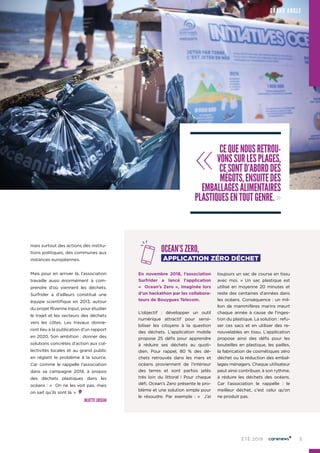 5ÉTÉ 2019
mais surtout des actions des institu-
tions politiques, des communes aux
instances européennes.
Mais pour en arriver là, l’association
travaille aussi énormément à com-
prendre d’où viennent les déchets.
Surfrider a d’ailleurs constitué une
équipe scientifique en 2013, autour
du projet Riverine Input, pour étudier
le trajet et les vecteurs des déchets
vers les côtes. Les travaux donne-
ront lieu à la publication d’un rapport
en 2020. Son ambition : donner des
solutions concrètes d’action aux col-
lectivités locales et au grand public
en réglant le problème à la source.
Car comme le rappelle l’association
dans sa campagne 2019, à propos
des déchets plastiques dans les
océans : «  On ne les voit pas, mais
on sait qu’ils sont là. »
JULIETTE LOISEAU
OCEAN’S ZERO,
APPLICATION ZÉRO DÉCHET
En novembre 2018, l’association
Surfrider a lancé l’application
«  Ocean’s Zero », imaginée lors
d’un hackathon par les collabora-
teurs de Bouygues Telecom.
L’objectif  : développer un outil
numérique attractif pour sensi-
biliser les citoyens à la question
des déchets. L’application mobile
propose 25 défis pour apprendre
à réduire ses déchets au quoti-
dien. Pour rappel, 80  % des dé-
chets retrouvés dans les mers et
océans proviennent de l’intérieur
des terres et sont parfois jetés
très loin du littoral  ! Pour chaque
défi, Ocean’s Zero présente le pro-
blème et une solution simple pour
le résoudre. Par exemple  : «  J’ai
toujours un sac de course en tissu
avec moi.  » Un sac plastique est
utilisé en moyenne 20 minutes et
reste des centaines d’années dans
les océans. Conséquence : un mil-
lion de mammifères marins meurt
chaque année à cause de l’inges-
tion du plastique. La solution : refu-
ser ces sacs et en utiliser des re-
nouvelables en tissu. L’application
propose ainsi des défis pour les
bouteilles en plastique, les pailles,
la fabrication de cosmétiques zéro
déchet ou la réduction des embal-
lages ménagers. Chaque utilisateur
peut ainsi contribuer, à son rythme,
à réduire les déchets des océans.
Car l’association le rappelle  : le
meilleur déchet, c’est celui qu’on
ne produit pas.
GRAND ANGLE
« CEQUENOUSRETROU-
VONSSURLESPLAGES,
CESONTD’ABORDDES
MÉGOTS,ENSUITEDES
EMBALLAGESALIMENTAIRES
PLASTIQUESENTOUTGENRE. »
 